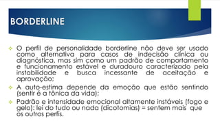 BORDERLINE
 O perfil de personalidade borderline não deve ser usado
como alternativa para casos de indecisão clínica ou
diagnóstica, mas sim como um padrão de comportamento
e funcionamento estável e duradouro caracterizado pela
instabilidade e busca incessante de aceitação e
aprovação;
 A auto-estima depende da emoção que estão sentindo
(sentir é a tônica da vida);
 Padrão e intensidade emocional altamente instáveis (fogo e
gelo): lei do tudo ou nada (dicotomias) = sentem mais que
os outros perfis.
 