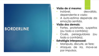 BORDERLINE
• Visão de si mesmo:
• Instável, desvalido,
dependente e vazio;
• A auto-estima depende da
emoção sentida.
• Visão dos demais:
• Fortes, protetores, suspeitos
(ou todo o contrário);
• Cruéis, perseguidores (ou
todo o contrário).
• Estratégia interpessoal:
• Manipula, discute, se fere;
• Ataques de ira, move-se
por impulsos.
 
