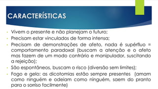 CARACTERÍSTICAS
• Vivem o presente e não planejam o futuro;
• Precisam estar vinculados de forma intensa;
• Precisam de demonstrações de afeto, nada é supérfluo =
comportamento paradoxal (buscam a atenção e o afeto
mas fazem de um modo contrário e manipulador, suscitando
a rejeição);
• São espontâneos, buscam o risco (diversão sem limites);
• Fogo e gelo: as dicotomias estão sempre presentes (amam
como ninguém e odeiam como ninguém, saem do pranto
para o sorriso facilmente)
 