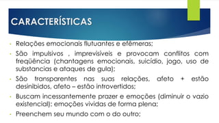 CARACTERÍSTICAS
• Relações emocionais flutuantes e efêmeras;
• São impulsivos , imprevisíveis e provocam conflitos com
freqüência (chantagens emocionais, suicídio, jogo, uso de
substancias e ataques de gula);
• São transparentes nas suas relações, afeto + estão
desinibidos, afeto – estão introvertidos;
• Buscam incessantemente prazer e emoções (diminuir o vazio
existencial): emoções vividas de forma plena;
• Preenchem seu mundo com o do outro;
 