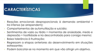 CARACTERÍSTICAS
• Reações emocionais desproporcionais à demanda ambiental =
Ira intensa (se arrependem);
• Comportamentos de automutilação e suicídio;
• Sentimentos de vazio ou tédio = momentos de ansiedade, medo e
depressão = hostilidade e ira descontrolada para consigo mesmo;
• Baixa tolerância à frustração;
• Regressam a etapas anteriores do desenvolvimento em situações
estressantes;
• Podem boicotar-se no momento em que vão atingir um objetivo.
 