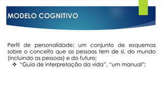 MODELO COGNITIVO
Perfil de personalidade: um conjunto de esquemas
sobre o conceito que as pessoas tem de si, do mundo
(incluindo as pessoas) e do futuro;
 “Guia de interpretação da vida”, “um manual”;
 