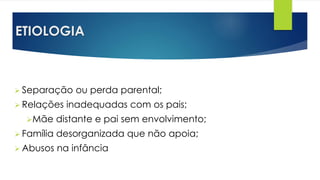 ETIOLOGIA
 Separação ou perda parental;
 Relações inadequadas com os pais;
Mãe distante e pai sem envolvimento;
 Família desorganizada que não apoia;
 Abusos na infância
 