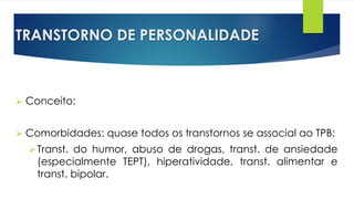TRANSTORNO DE PERSONALIDADE
 Conceito:
 Comorbidades: quase todos os transtornos se associal ao TPB;
Transt. do humor, abuso de drogas, transt. de ansiedade
(especialmente TEPT), hiperatividade, transt. alimentar e
transt. bipolar.
 
