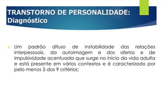 TRANSTORNO DE PERSONALIDADE:
Diagnóstico
A. Um padrão difuso de instabilidade das relações
interpessoais, da autoimagem e dos afetos e de
impulsividade acentuada que surge no início da vida adulta
e está presente em vários contextos e é caracterizado por
pelo menos 5 dos 9 critérios;
 