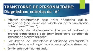 TRANSTORNO DE PERSONALIDADE:
Diagnóstico: critérios de “A”
1. Esforços desesperados para evitar abandono real ou
imaginado (não incluir cpt suicida ou de automutilação
coberto pelo Critério 5);
2. Um padrão de relacionamento interpessoais instáveis e
intensos caracterizado pela alternância entre extremos de
idealização e desvalorização;
3. Perturbação da identidade: instabilidade acentuada e
persistente da autoimagem ou da percepção de si mesmo;
4. Sentimentos crônicos de vazio;
 