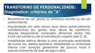 TRANSTORNO DE PERSONALIDADE:
Diagnóstico: critérios de “A”
5. Recorrência de cpt, gestos ou ameaças suicidas ou de cpt
automutilante;
6. Impulsividade em pelo menos duas áreas potencialmente
autodestrutivas (ex. gastos, sexo, abuso de substância,
direção irresponsável, compulsão alimentar) (Nota: não
incluir cpt suicida ou de automutilação coberto pelo C. 5);
7. Instabilidade afetiva devida a uma acentuada reatividade
de humor (ex. disforia episódica, irritabilidade ou ansiedade
intensa com duração geralmente de poucas horas e
apenar raramente de mais de alguns dias)
 