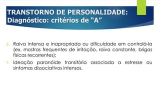 TRANSTORNO DE PERSONALIDADE:
Diagnóstico: critérios de “A”
8. Raiva intensa e inapropriada ou dificuldade em controlá-la
(ex. mostras frequentes de irritação, raiva constante, brigas
físicas recorrentes);
9. Ideação paranóide transitória associada a estresse ou
sintomas dissociativos intensos.
 