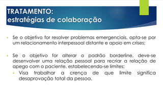 TRATAMENTO:
estratégias de colaboração
 Se o objetivo for resolver problemas emergenciais, opta-se por
um relacionamento interpessoal distante e apoio em crises;
 Se o objetivo for alterar o padrão borderline, deve-se
desenvolver uma relação pessoal para recriar a relação de
apego com o paciente, estabelecendo-se limites;
 Visa trabalhar a crença de que limite significa
desaprovação total da pessoa.
 