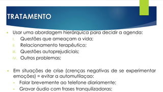 TRATAMENTO
 Usar uma abordagem hierárquica para decidir a agenda:
I. Questões que ameaçam a vida;
II. Relacionamento terapêutico;
III. Questões autoprejudiciais;
IV. Outros problemas;
 Em situações de crise (crenças negativas de se experimentar
emoções) = evitar a automutilaçao:
• Falar brevemente ao telefone diariamente;
• Gravar áudio com frases tranquilizadoras;
 