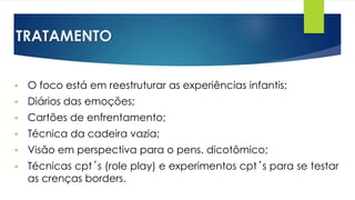 TRATAMENTO
 O foco está em reestruturar as experiências infantis;
 Diários das emoções;
 Cartões de enfrentamento;
 Técnica da cadeira vazia;
 Visão em perspectiva para o pens. dicotômico;
 Técnicas cpt´s (role play) e experimentos cpt´s para se testar
as crenças borders.
 