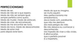 PERFECCIONISMO
Medo de ser,
Medo de não ser o que espero,
Medo de não ser sempre igual,
sempre perfeita como quero.
Medo de mudar, medo de ar(riscar),
Medo de criar, de re(começar),
Medo de me encontrar de novo,
Medo do novo, medo de desacomodar.
Medo de estar mal,
para depois estar bem.
Medo do que eu imagino,
ser muito aquém
Meu perfeccionismo me
amedrontava,
dava medo ruim, paralisante,
que não me alertava
dos reais perigos da vida.
Ele não deixava eu conhecer o
desconhecido,
me impedia de viver o não vivido.
É dificil aceitar,
que o perfeito possível
é o imperfeito.
 