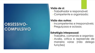 OBSESSIVO-
COMPULSIVO
Visão de si:
• Trabalhador e responsável;
• Competente e organizado;
Visão dos outros:
• Incompetentes e irresponsáveis;
• Preguiçosos e ociosos;
Estratégia interpessoal:
• Trabalha, comanda e organiza;
• Avalia, critica e repreende de
maneira voraz (não delega
funções)
 