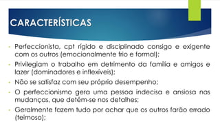 CARACTERÍSTICAS
• Perfeccionista, cpt rígido e disciplinado consigo e exigente
com os outros (emocionalmente frio e formal);
• Privilegiam o trabalho em detrimento da família e amigos e
lazer (dominadores e inflexíveis);
• Não se satisfaz com seu próprio desempenho;
• O perfeccionismo gera uma pessoa indecisa e ansiosa nas
mudanças, que detém-se nos detalhes;
• Geralmente fazem tudo por achar que os outros farão errado
(teimoso);
 