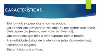 CARACTERÍSTICAS
• São formais e apegados a normas sociais;
• Relutância em desfazer-se de objetos por achar que serão
úteis algum dia (mesmo sem valor sentimental);
• São bons cônjuges (fiéis e preocupados com a família);
• A emotividade é sinal de imaturidade (não são românticos);
• Dificilmente elogiam;
• São ambiciosos e críticos;
 