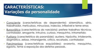 CARACTERÍSTICAS:
Variações da personalidade
• Consciente (características do dependente): sistemático, sério,
trabalhador, meticuloso, minucioso, indeciso, inflexível e teme erros;
• Burocrático (características do narcisista): prefere trabalhos técnicos,
controlador, arrogante, intrusivo, curioso, mesquinho, intrometido;
• Puritano (característica do paranóide): austero, hipócrita, intolerante,
dogmático, zeloso, intransigente, crítico, recatado, controlador;
• Parcimonioso (características esquizóides): avarento, mesquinho,
egoísta, teme a exposição dos defeitos pessoais.
 