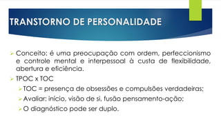 TRANSTORNO DE PERSONALIDADE
 Conceito: é uma preocupação com ordem, perfeccionismo
e controle mental e interpessoal à custa de flexibilidade,
abertura e eficiência.
 TPOC x TOC
TOC = presença de obsessões e compulsões verdadeiras;
Avaliar: início, visão de si, fusão pensamento-ação;
O diagnóstico pode ser duplo.
 