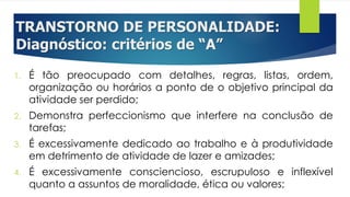TRANSTORNO DE PERSONALIDADE:
Diagnóstico: critérios de “A”
1. É tão preocupado com detalhes, regras, listas, ordem,
organização ou horários a ponto de o objetivo principal da
atividade ser perdido;
2. Demonstra perfeccionismo que interfere na conclusão de
tarefas;
3. É excessivamente dedicado ao trabalho e à produtividade
em detrimento de atividade de lazer e amizades;
4. É excessivamente consciencioso, escrupuloso e inflexível
quanto a assuntos de moralidade, ética ou valores;
 