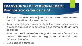 TRANSTORNO DE PERSONALIDADE:
Diagnóstico: critérios de “A”
5. É incapaz de descartar objetos usados ou sem valor mesmo
quando não têm valor sentimental;
6. Reluta em delegar tarefas ou trabalhar com outras pessoas
a menos que elas se submetam à sua forma exata de fazer
as coisas;
7. Adota um estilo miserável de gastos em relação a si e a
outros, o dinheiro é visto com algo a ser acumulado para
futuras catástrofes;
8. Exibe rigidez e teimosia.
 