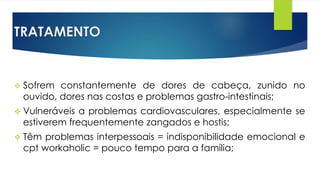 TRATAMENTO
 Sofrem constantemente de dores de cabeça, zunido no
ouvido, dores nas costas e problemas gastro-intestinais;
 Vulneráveis a problemas cardiovasculares, especialmente se
estiverem frequentemente zangados e hostis;
 Têm problemas interpessoais = indisponibilidade emocional e
cpt workaholic = pouco tempo para a família;
 