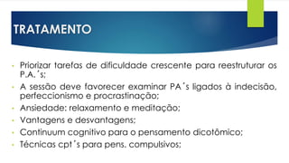 TRATAMENTO
• Priorizar tarefas de dificuldade crescente para reestruturar os
P.A.´s;
• A sessão deve favorecer examinar PA´s ligados à indecisão,
perfeccionismo e procrastinação;
• Ansiedade: relaxamento e meditação;
• Vantagens e desvantagens;
• Continuum cognitivo para o pensamento dicotômico;
• Técnicas cpt´s para pens. compulsivos;
 