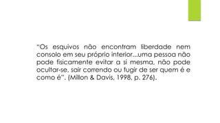 “Os esquivos não encontram liberdade nem
consolo em seu próprio interior...uma pessoa não
pode fisicamente evitar a si mesma, não pode
ocultar-se, sair correndo ou fugir de ser quem é e
como é”. (Millon & Davis, 1998, p. 276).
 