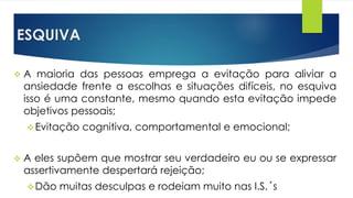 ESQUIVA
 A maioria das pessoas emprega a evitação para aliviar a
ansiedade frente a escolhas e situações difíceis, no esquiva
isso é uma constante, mesmo quando esta evitação impede
objetivos pessoais;
Evitação cognitiva, comportamental e emocional;
 A eles supõem que mostrar seu verdadeiro eu ou se expressar
assertivamente despertará rejeição;
Dão muitas desculpas e rodeiam muito nas I.S.´s
 