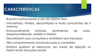 CARACTERÍSTICAS
• Buscam a privacidade e são de hábitos fixos;
• Introvertidos, tímidos, desconfiados e muito conscientes de si
mesmos;
• Emocionalmente instáveis, sentimentos de vazio,
despersonalização, solidão e tristeza;
• Desvalorizam suas conquistas e enfatizam seus fracassos;
• Têm comportamento social educado e comedido;
• Embora queiram se relacionar, seu medo de rejeição os
fazem evitar situações sociais;
 