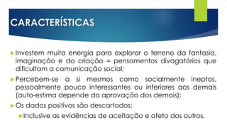 CARACTERÍSTICAS
Investem muita energia para explorar o terreno da fantasia,
imaginação e da criação = pensamentos divagatórios que
dificultam a comunicação social;
Percebem-se a si mesmos como socialmente ineptos,
pessoalmente pouco interessantes ou inferiores aos demais
(auto-estima depende da aprovação dos demais);
Os dados positivos são descartados;
Inclusive as evidências de aceitação e afeto dos outros.
 