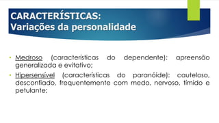 CARACTERÍSTICAS:
Variações da personalidade
• Medroso (características do dependente): apreensão
generalizada e evitativo;
• Hipersensível (características do paranóide): cauteloso,
desconfiado, frequentemente com medo, nervoso, tímido e
petulante;
 