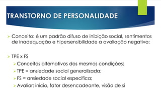 TRANSTORNO DE PERSONALIDADE
 Conceito: é um padrão difuso de inibição social, sentimentos
de inadequação e hipersensibilidade a avaliação negativa;
 TPE x FS
Conceitos alternativos das mesmas condições;
TPE = ansiedade social generalizada;
FS = ansiedade social específica;
Avaliar: início, fator desencadeante, visão de si
 