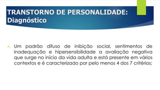 TRANSTORNO DE PERSONALIDADE:
Diagnóstico
A. Um padrão difuso de inibição social, sentimentos de
inadequação e hipersensibilidade a avaliação negativa
que surge no início da vida adulta e está presente em vários
contextos e é caracterizado por pelo menos 4 dos 7 critérios;
 