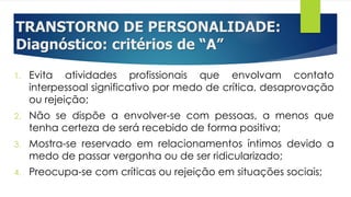 TRANSTORNO DE PERSONALIDADE:
Diagnóstico: critérios de “A”
1. Evita atividades profissionais que envolvam contato
interpessoal significativo por medo de crítica, desaprovação
ou rejeição;
2. Não se dispõe a envolver-se com pessoas, a menos que
tenha certeza de será recebido de forma positiva;
3. Mostra-se reservado em relacionamentos íntimos devido a
medo de passar vergonha ou de ser ridicularizado;
4. Preocupa-se com críticas ou rejeição em situações sociais;
 