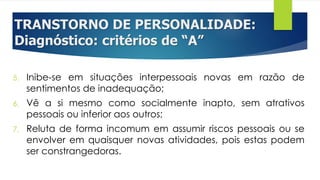 TRANSTORNO DE PERSONALIDADE:
Diagnóstico: critérios de “A”
5. Inibe-se em situações interpessoais novas em razão de
sentimentos de inadequação;
6. Vê a si mesmo como socialmente inapto, sem atrativos
pessoais ou inferior aos outros;
7. Reluta de forma incomum em assumir riscos pessoais ou se
envolver em quaisquer novas atividades, pois estas podem
ser constrangedoras.
 