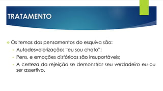 TRATAMENTO
 Os temas dos pensamentos do esquiva são:
• Autodesvalorização: “eu sou chato”;
• Pens. e emoções disfóricos são insuportáveis;
• A certeza da rejeição se demonstrar seu verdadeiro eu ou
ser assertivo.
 