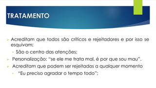 TRATAMENTO
 Acreditam que todos são críticos e rejeitadores e por isso se
esquivam;
• São o centro das atenções;
 Personalização: “se ele me trata mal, é por que sou mau”.
 Acreditam que podem ser rejeitados a qualquer momento
• “Eu preciso agradar o tempo todo”;
 
