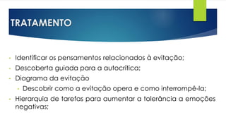 TRATAMENTO
• Identificar os pensamentos relacionados à evitação;
• Descoberta guiada para a autocrítica;
• Diagrama da evitação
• Descobrir como a evitação opera e como interrompê-la;
• Hierarquia de tarefas para aumentar a tolerância a emoções
negativas;
 