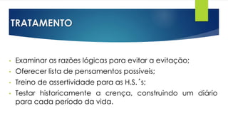 TRATAMENTO
• Examinar as razões lógicas para evitar a evitação;
• Oferecer lista de pensamentos possíveis;
• Treino de assertividade para as H.S.´s;
• Testar historicamente a crença, construindo um diário
para cada período da vida.
 