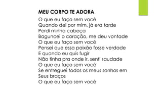 MEU CORPO TE ADORA
O que eu faço sem você
Quando dei por mim, já era tarde
Perdi minha cabeça
Baguncei o coração, me deu vontade
O que eu faço sem você
Pensei que essa paixão fosse verdade
E quando eu quis fugir
Não tinha pra onde ir, senti saudade
O que eu faço sem você
Se entreguei todos os meus sonhos em
Seus braços
O que eu faço sem você
 