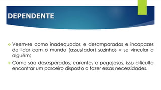 DEPENDENTE
 Veem-se como inadequados e desamparados e incapazes
de lidar com o mundo (assustador) sozinhos = se vincular a
alguém;
 Como são desesperados, carentes e pegajosos, isso dificulta
encontrar um parceiro disposto a fazer essas necessidades.
 