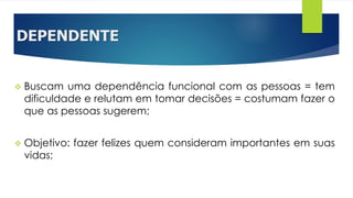 DEPENDENTE
 Buscam uma dependência funcional com as pessoas = tem
dificuldade e relutam em tomar decisões = costumam fazer o
que as pessoas sugerem;
 Objetivo: fazer felizes quem consideram importantes em suas
vidas;
 