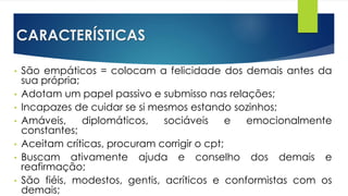 CARACTERÍSTICAS
• São empáticos = colocam a felicidade dos demais antes da
sua própria;
• Adotam um papel passivo e submisso nas relações;
• Incapazes de cuidar se si mesmos estando sozinhos;
• Amáveis, diplomáticos, sociáveis e emocionalmente
constantes;
• Aceitam críticas, procuram corrigir o cpt;
• Buscam ativamente ajuda e conselho dos demais e
reafirmação;
• São fiéis, modestos, gentis, acríticos e conformistas com os
demais;
 