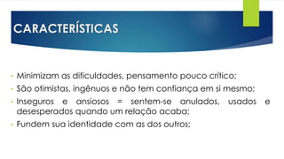 CARACTERÍSTICAS
• Minimizam as dificuldades, pensamento pouco crítico;
• São otimistas, ingênuos e não tem confiança em si mesmo;
• Inseguros e ansiosos = sentem-se anulados, usados e
desesperados quando um relação acaba;
• Fundem sua identidade com as dos outros;
 