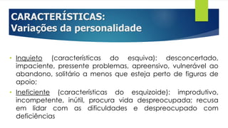 CARACTERÍSTICAS:
Variações da personalidade
• Inquieto (características do esquiva): desconcertado,
impaciente, pressente problemas, apreensivo, vulnerável ao
abandono, solitário a menos que esteja perto de figuras de
apoio;
• Ineficiente (características do esquizoide): improdutivo,
incompetente, inútil, procura vida despreocupada; recusa
em lidar com as dificuldades e despreocupado com
deficiências
 