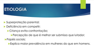 ETIOLOGIA
 Superproteção parental;
 Deficiência em competir;
Criança evita confrontação;
Percepção de que é melhor ser submisso que lutador;
Papéis sociais;
Explica maior prevalência em mulheres do que em homens.
 