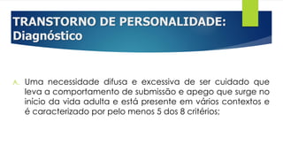 TRANSTORNO DE PERSONALIDADE:
Diagnóstico
A. Uma necessidade difusa e excessiva de ser cuidado que
leva a comportamento de submissão e apego que surge no
início da vida adulta e está presente em vários contextos e
é caracterizado por pelo menos 5 dos 8 critérios;
 