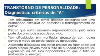 TRANSTORNO DE PERSONALIDADE:
Diagnóstico: critérios de “A”
1. Tem dificuldades em tomar decisões cotidianas sem uma
quantidade excessiva de conselhos e reasseguramento de
outros;
2. Precisa que outros assumam responsabilidades pela maior
parte das principais áreas de sua vida;
3. Tem dificuldades em manifestar desacordo com outros
devido a medo de perder apoio ou aprovação;
4. Apresenta dificuldade em iniciar projetos ou fazer coisas por
conta própria (devido mais a falta de autoconfiança em seu
julgamento ou em suas capacidades do que a falta de
motivação ou energia;
 