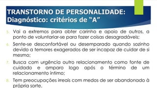 TRANSTORNO DE PERSONALIDADE:
Diagnóstico: critérios de “A”
5. Vai a extremos para obter carinho e apoio de outros, a
ponto de voluntariar-se para fazer coisas desagradáveis;
6. Sente-se desconfortável ou desemparado quando sozinho
devido a temores exagerados de ser incapaz de cuidar de si
mesmo;
7. Busca com urgência outro relacionamento como fonte de
cuidado e amparo logo após o término de um
relacionamento íntimo;
8. Tem preocupações irreais com medos de ser abandonado à
própria sorte.
 