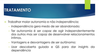 TRATAMENTO
 Trabalhar maior autonomia e não independência;
• Independência gera medo de ser abandonado;
• Ter autonomia é ser capaz de agir independentemente
dos outros mas ser capaz de desenvolver relacionamentos
íntimos.
• Vantagens e desvantagens de ser autônomo;
• Usar descoberta guiada e QS para dar insights da
dependência
 