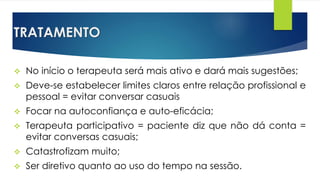 TRATAMENTO
 No início o terapeuta será mais ativo e dará mais sugestões;
 Deve-se estabelecer limites claros entre relação profissional e
pessoal = evitar conversar casuais
 Focar na autoconfiança e auto-eficácia;
 Terapeuta participativo = paciente diz que não dá conta =
evitar conversas casuais;
 Catastrofizam muito;
 Ser diretivo quanto ao uso do tempo na sessão.
 